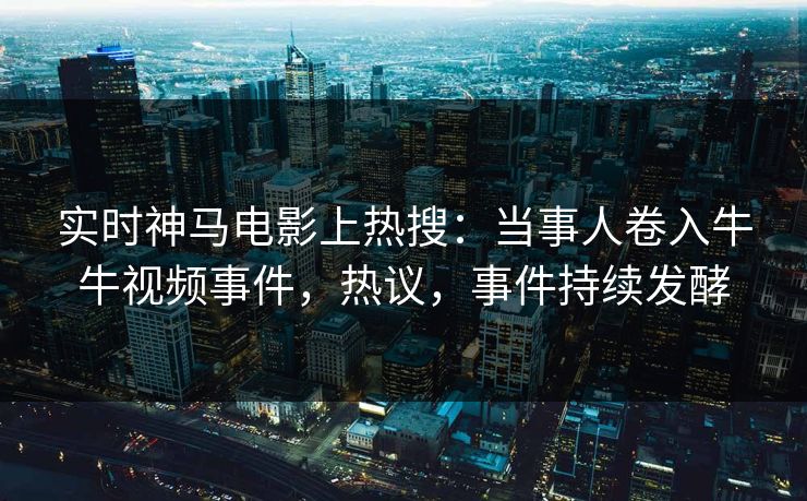 实时神马电影上热搜：当事人卷入牛牛视频事件，热议，事件持续发酵