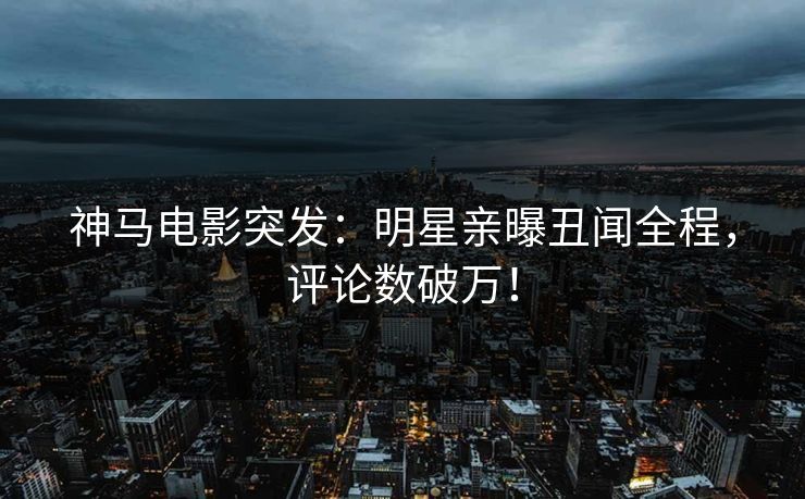 神马电影突发：明星亲曝丑闻全程，评论数破万！