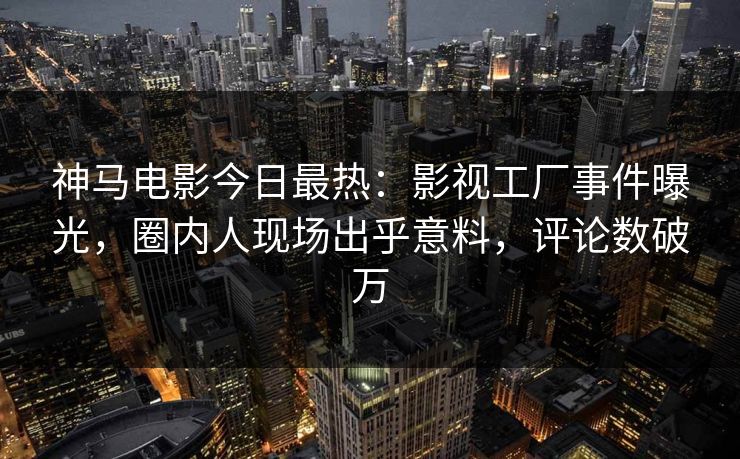 神马电影今日最热：影视工厂事件曝光，圈内人现场出乎意料，评论数破万