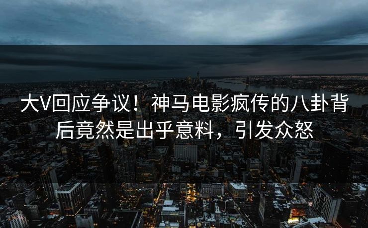 大V回应争议！神马电影疯传的八卦背后竟然是出乎意料，引发众怒
