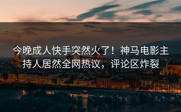 今晚成人快手突然火了！神马电影主持人居然全网热议，评论区炸裂