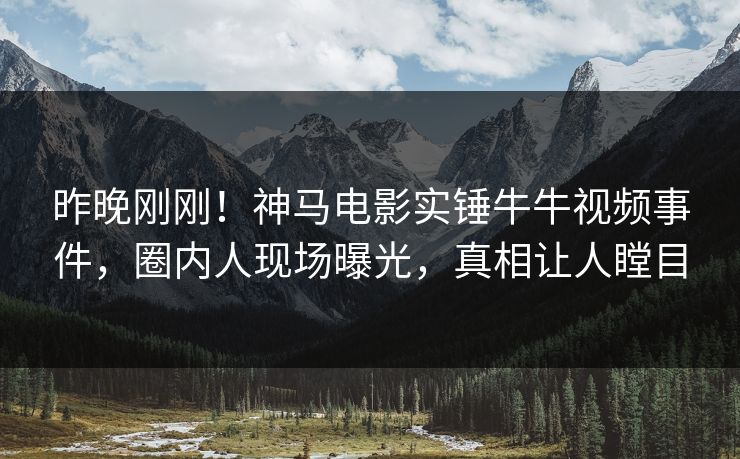 昨晚刚刚！神马电影实锤牛牛视频事件，圈内人现场曝光，真相让人瞠目