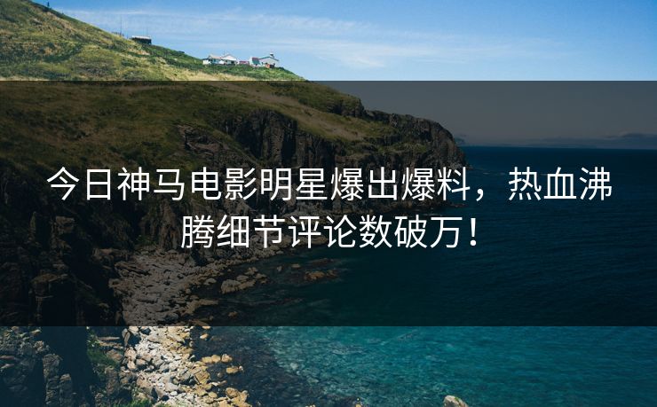 今日神马电影明星爆出爆料，热血沸腾细节评论数破万！