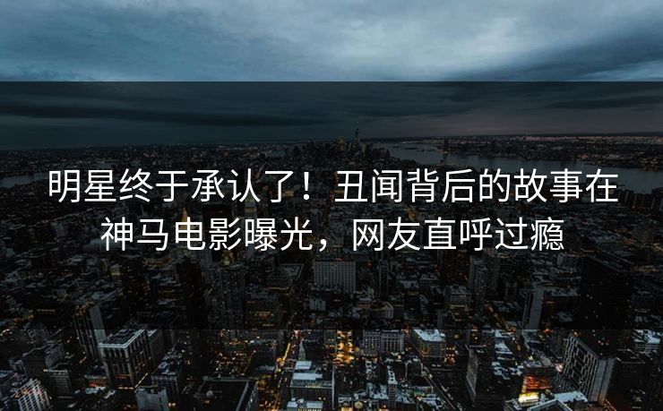明星终于承认了！丑闻背后的故事在神马电影曝光，网友直呼过瘾