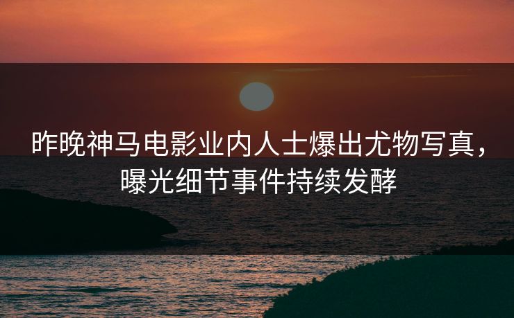 昨晚神马电影业内人士爆出尤物写真，曝光细节事件持续发酵