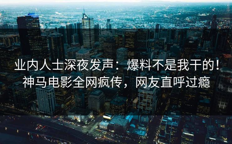 业内人士深夜发声：爆料不是我干的！神马电影全网疯传，网友直呼过瘾