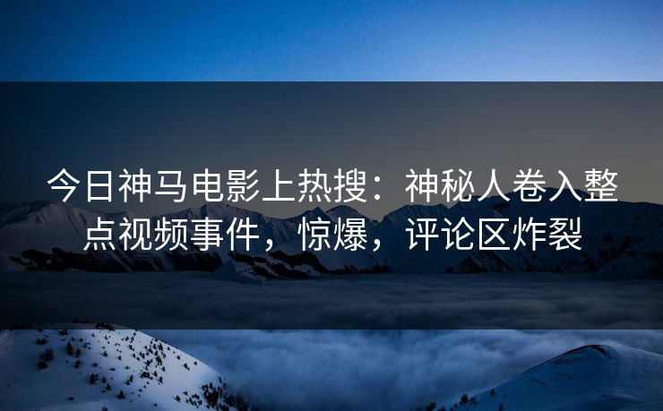 今日神马电影上热搜：神秘人卷入整点视频事件，惊爆，评论区炸裂