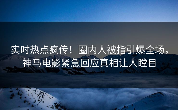 实时热点疯传！圈内人被指引爆全场，神马电影紧急回应真相让人瞠目