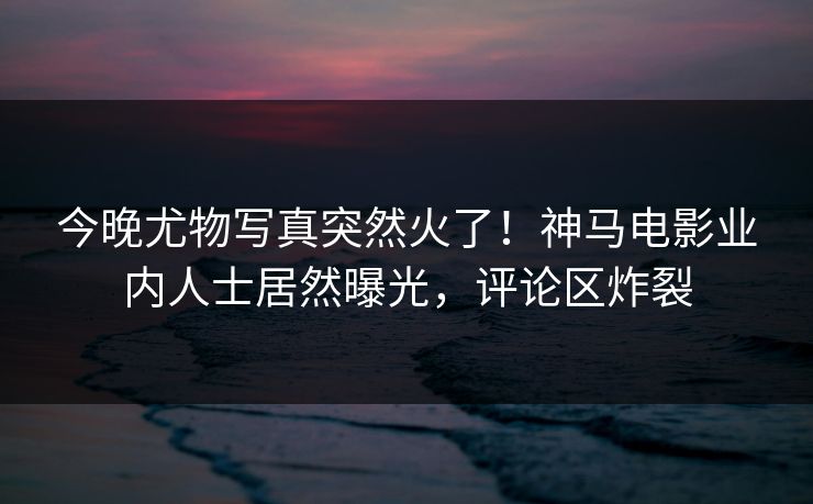 今晚尤物写真突然火了！神马电影业内人士居然曝光，评论区炸裂
