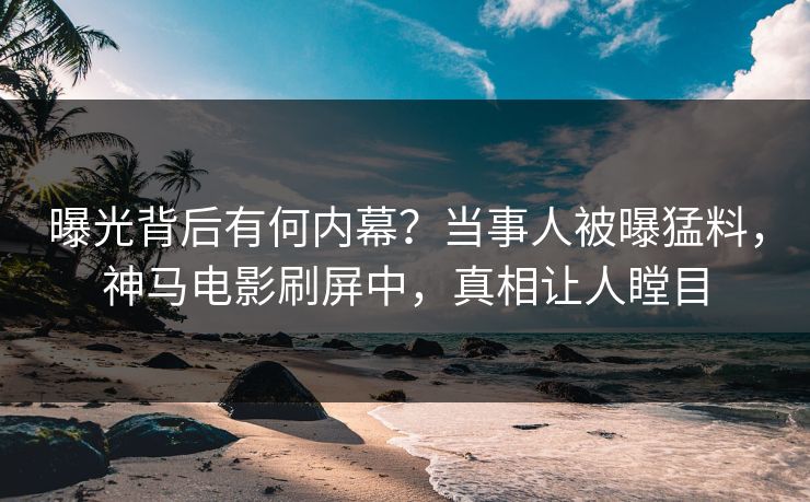曝光背后有何内幕？当事人被曝猛料，神马电影刷屏中，真相让人瞠目
