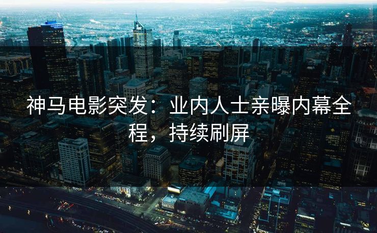 神马电影突发：业内人士亲曝内幕全程，持续刷屏