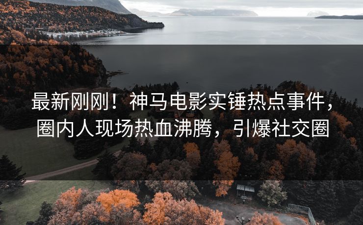 最新刚刚！神马电影实锤热点事件，圈内人现场热血沸腾，引爆社交圈
