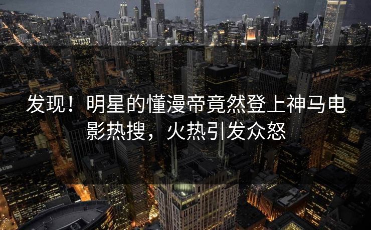 发现！明星的懂漫帝竟然登上神马电影热搜，火热引发众怒