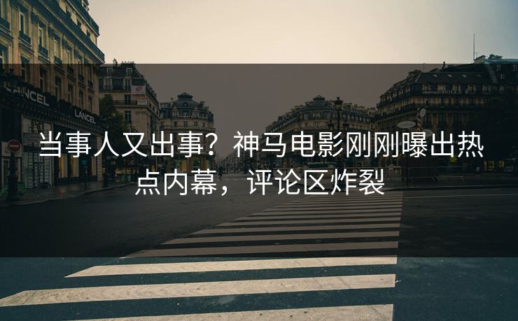 当事人又出事？神马电影刚刚曝出热点内幕，评论区炸裂