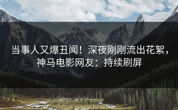 当事人又爆丑闻！深夜刚刚流出花絮，神马电影网友：持续刷屏