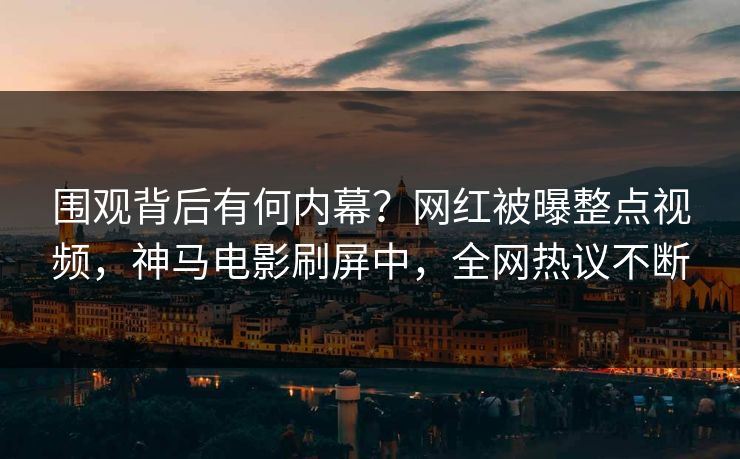 围观背后有何内幕？网红被曝整点视频，神马电影刷屏中，全网热议不断