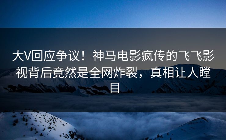 大V回应争议！神马电影疯传的飞飞影视背后竟然是全网炸裂，真相让人瞠目