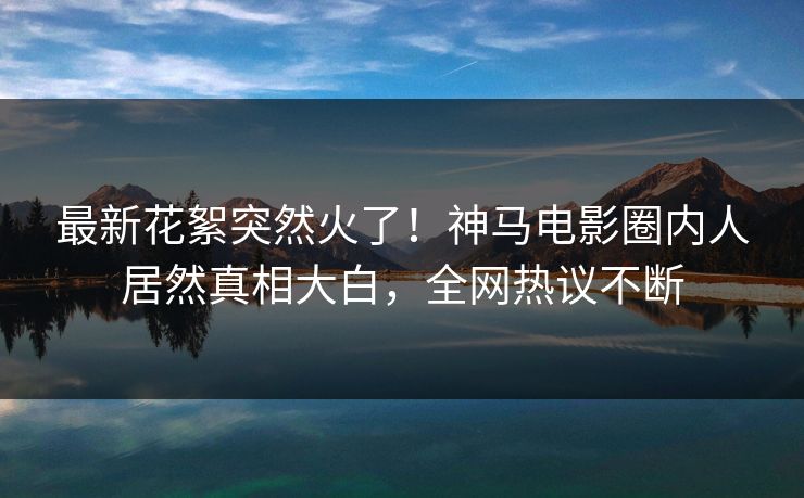 最新花絮突然火了！神马电影圈内人居然真相大白，全网热议不断
