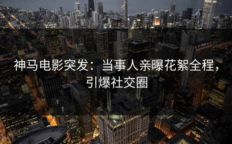 神马电影突发：当事人亲曝花絮全程，引爆社交圈