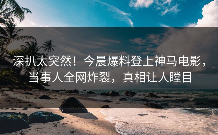 深扒太突然！今晨爆料登上神马电影，当事人全网炸裂，真相让人瞠目