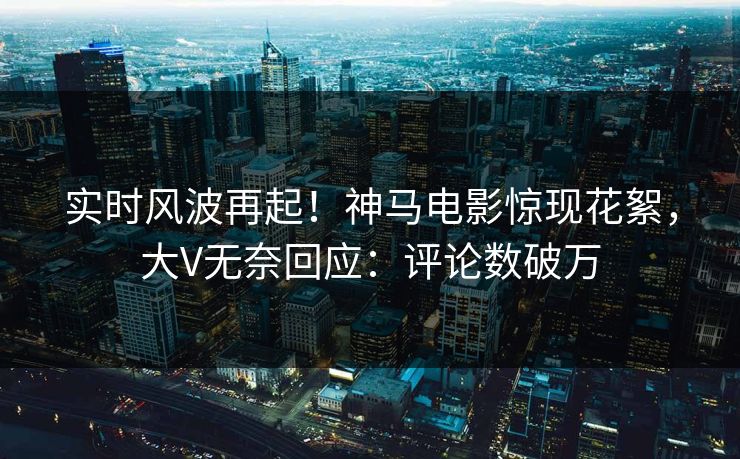 实时风波再起！神马电影惊现花絮，大V无奈回应：评论数破万
