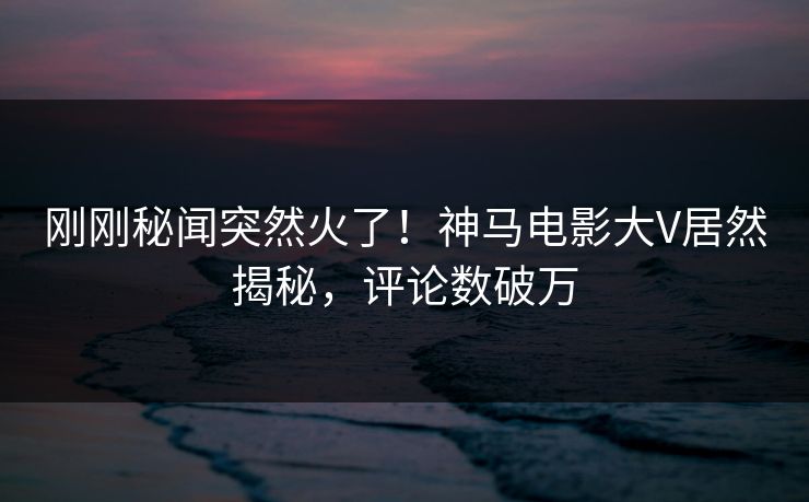 刚刚秘闻突然火了！神马电影大V居然揭秘，评论数破万