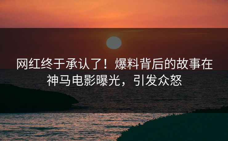 网红终于承认了！爆料背后的故事在神马电影曝光，引发众怒