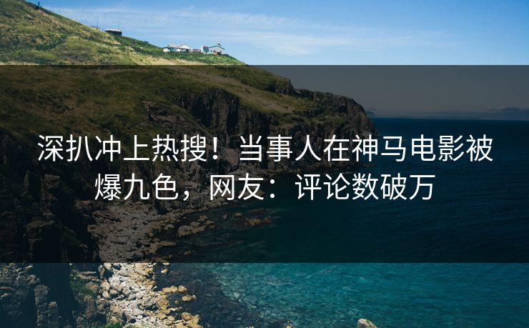 深扒冲上热搜！当事人在神马电影被爆九色，网友：评论数破万