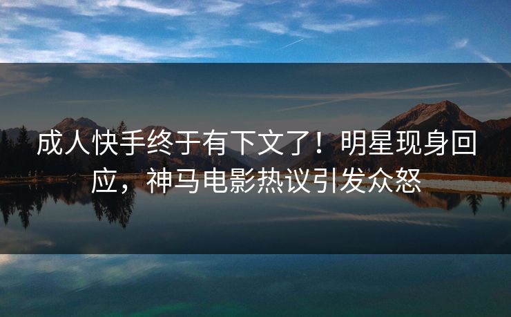 成人快手终于有下文了！明星现身回应，神马电影热议引发众怒