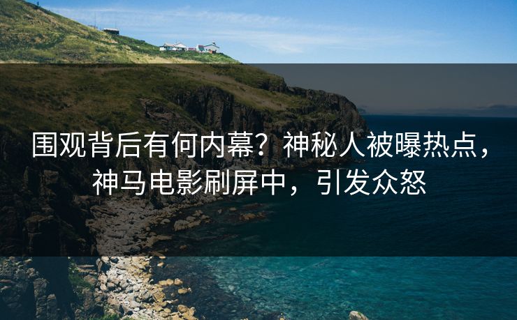 围观背后有何内幕？神秘人被曝热点，神马电影刷屏中，引发众怒
