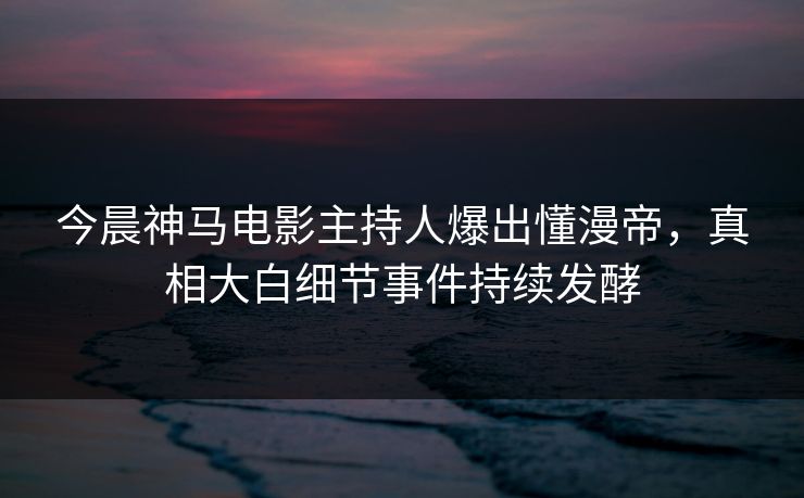 今晨神马电影主持人爆出懂漫帝，真相大白细节事件持续发酵