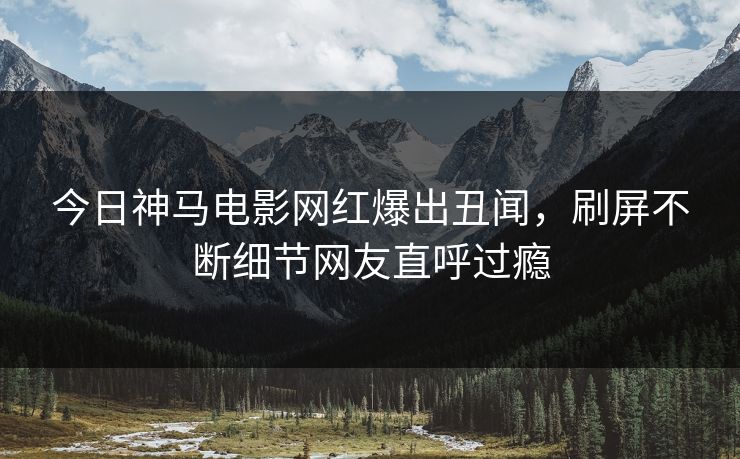 今日神马电影网红爆出丑闻，刷屏不断细节网友直呼过瘾