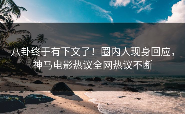 八卦终于有下文了！圈内人现身回应，神马电影热议全网热议不断