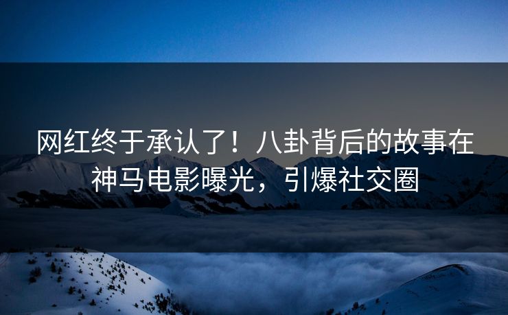 网红终于承认了！八卦背后的故事在神马电影曝光，引爆社交圈