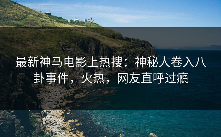 最新神马电影上热搜：神秘人卷入八卦事件，火热，网友直呼过瘾