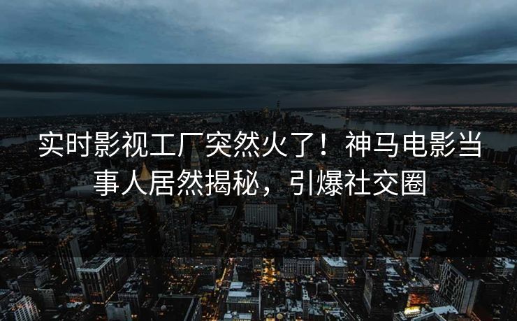 实时影视工厂突然火了！神马电影当事人居然揭秘，引爆社交圈