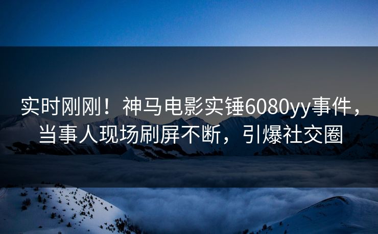 实时刚刚！神马电影实锤6080yy事件，当事人现场刷屏不断，引爆社交圈