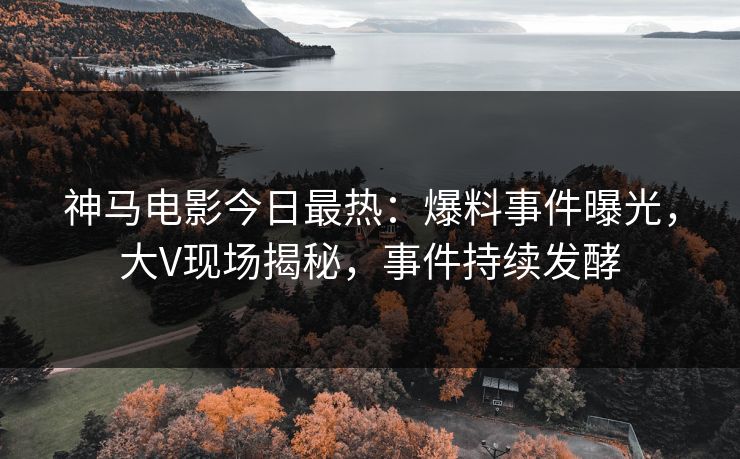 神马电影今日最热：爆料事件曝光，大V现场揭秘，事件持续发酵