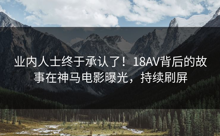 业内人士终于承认了！18AV背后的故事在神马电影曝光，持续刷屏