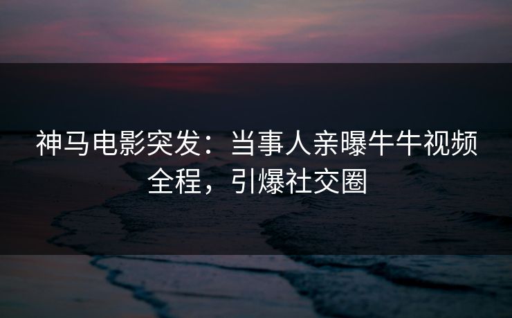神马电影突发：当事人亲曝牛牛视频全程，引爆社交圈
