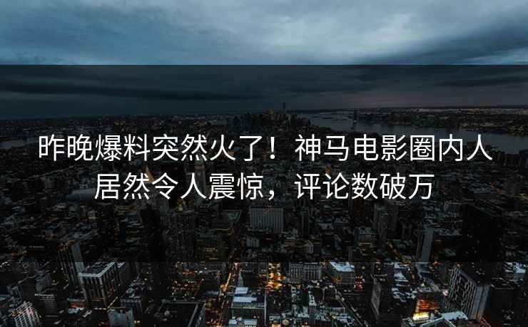 昨晚爆料突然火了！神马电影圈内人居然令人震惊，评论数破万