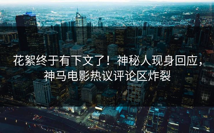 花絮终于有下文了！神秘人现身回应，神马电影热议评论区炸裂