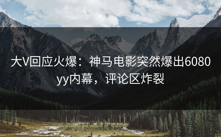 大V回应火爆：神马电影突然爆出6080yy内幕，评论区炸裂