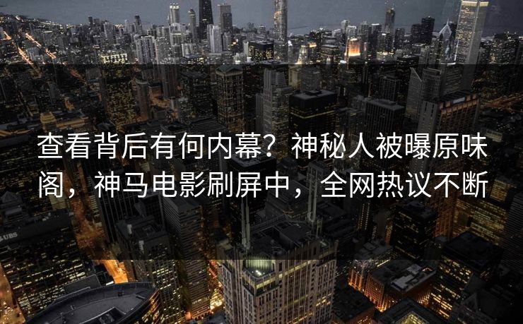 查看背后有何内幕？神秘人被曝原味阁，神马电影刷屏中，全网热议不断