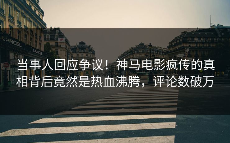 当事人回应争议！神马电影疯传的真相背后竟然是热血沸腾，评论数破万