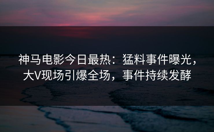 神马电影今日最热：猛料事件曝光，大V现场引爆全场，事件持续发酵