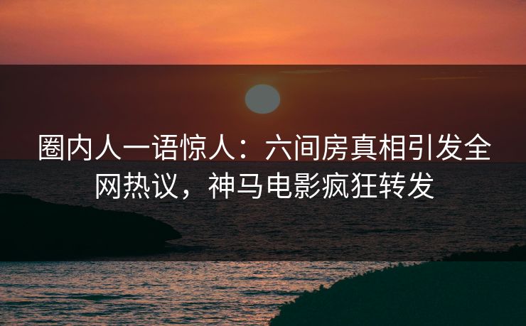 圈内人一语惊人：六间房真相引发全网热议，神马电影疯狂转发
