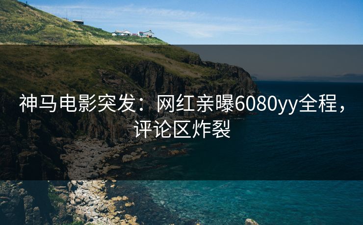 神马电影突发：网红亲曝6080yy全程，评论区炸裂