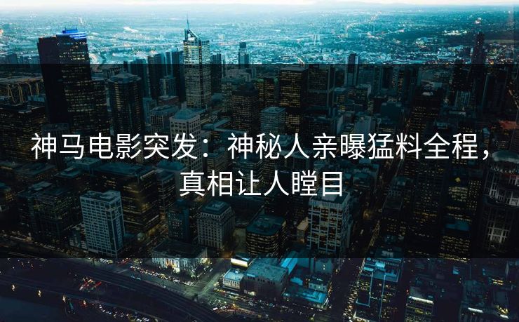 神马电影突发：神秘人亲曝猛料全程，真相让人瞠目