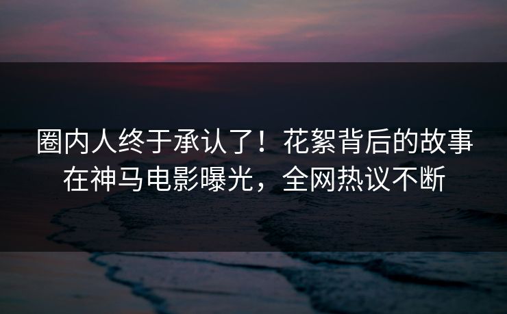 圈内人终于承认了！花絮背后的故事在神马电影曝光，全网热议不断